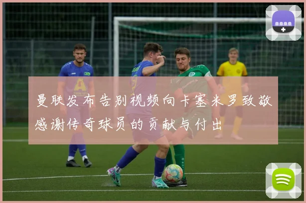 曼联发布告别视频向卡塞米罗致敬感谢传奇球员的贡献与付出