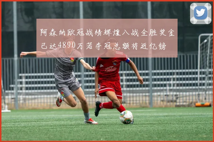 阿森纳欧冠战绩辉煌八战全胜奖金已达4890万若夺冠总额将近亿镑