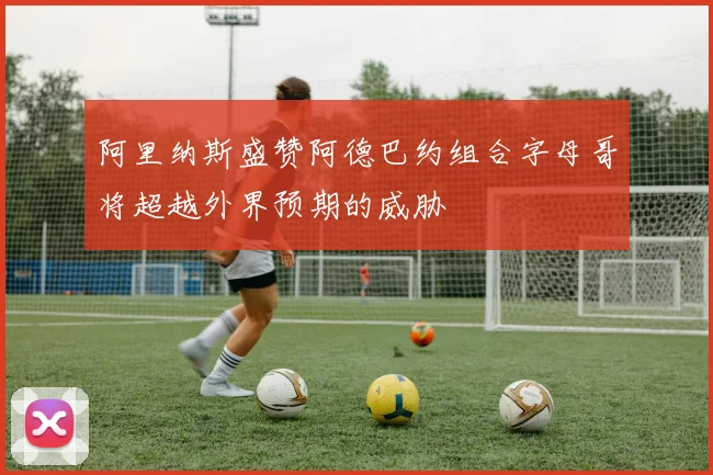 阿里纳斯盛赞阿德巴约组合字母哥将超越外界预期的威胁