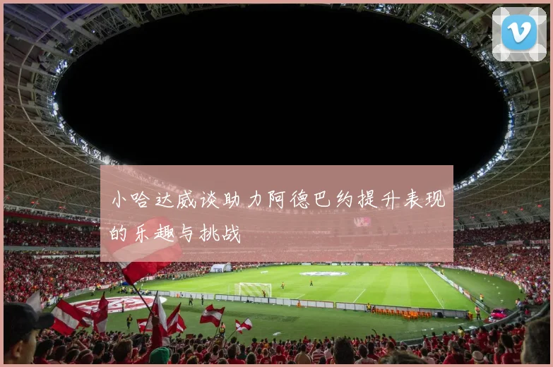 小哈达威谈助力阿德巴约提升表现的乐趣与挑战