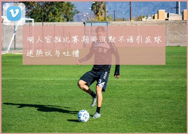 湖人官推比赛期间沉默不语引发球迷热议与吐槽