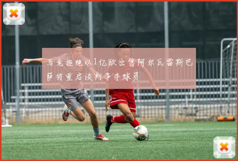 马竞拒绝以1亿欧出售阿尔瓦雷斯巴萨将重启谈判争夺球员
