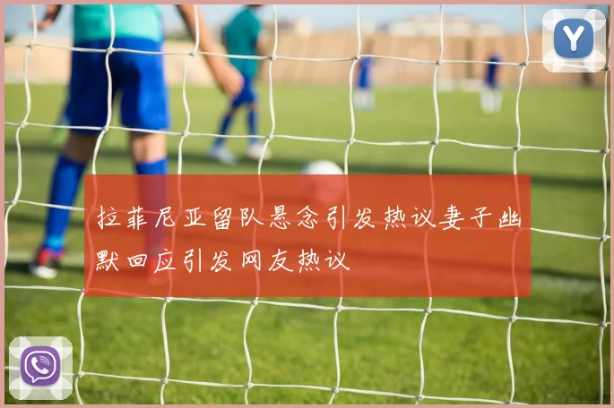 拉菲尼亚留队悬念引发热议妻子幽默回应引发网友热议