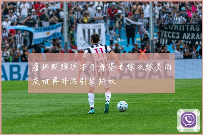 詹姆斯赠送字母哥签名球衣球员间友谊再升温引发热议