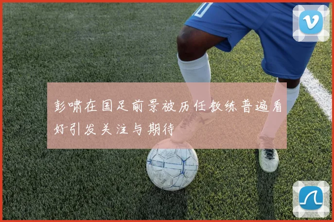 彭啸在国足前景被历任教练普遍看好引发关注与期待