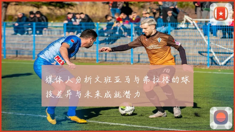 媒体人分析文班亚马与弗拉格的球技差异与未来成就潜力