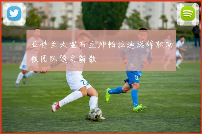 亚特兰大宣布主帅帕拉迪诺辞职助教团队随之解散