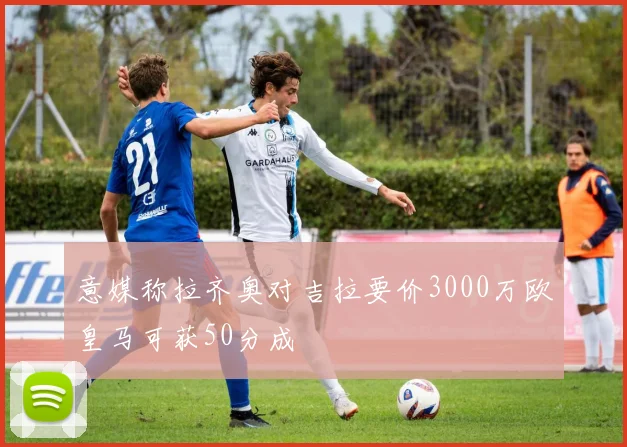意媒称拉齐奥对吉拉要价3000万欧皇马可获50分成