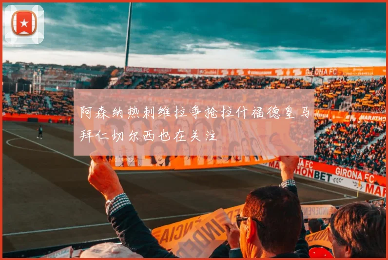 阿森纳热刺维拉争抢拉什福德皇马拜仁切尔西也在关注
