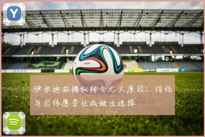 伊尔迪兹揭秘转会尤文原因：信任与宏伟愿景让我做出选择