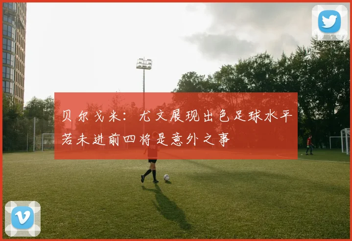 贝尔戈米：尤文展现出色足球水平若未进前四将是意外之事