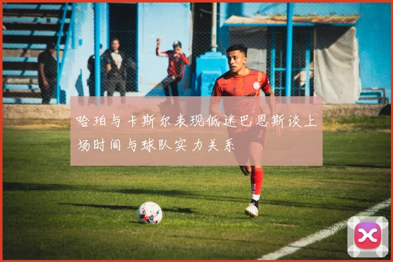 哈珀与卡斯尔表现低迷巴恩斯谈上场时间与球队实力关系
