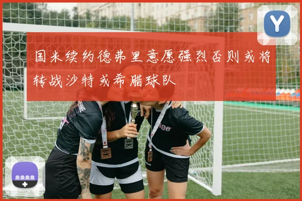 国米续约德弗里意愿强烈否则或将转战沙特或希腊球队