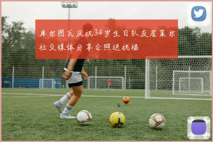 库尔图瓦庆祝34岁生日队友居莱尔社交媒体分享合照送祝福