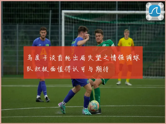 乌度卡谈首轮出局失望之情强调球队积极面值得认可与期待