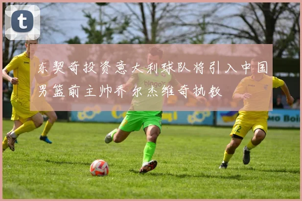 东契奇投资意大利球队将引入中国男篮前主帅乔尔杰维奇执教