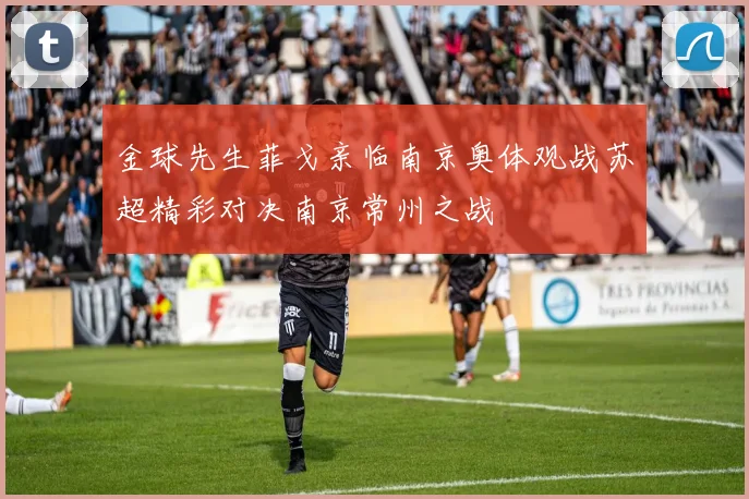 金球先生菲戈亲临南京奥体观战苏超精彩对决南京常州之战