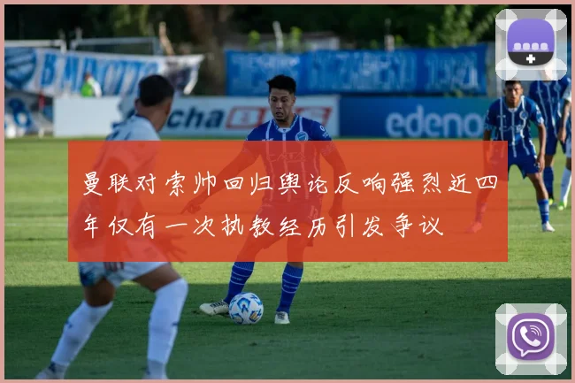 曼联对索帅回归舆论反响强烈近四年仅有一次执教经历引发争议