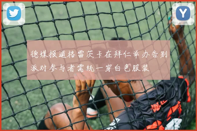 德媒报道格雷茨卡在拜仁举办告别派对参与者需统一穿白色服装