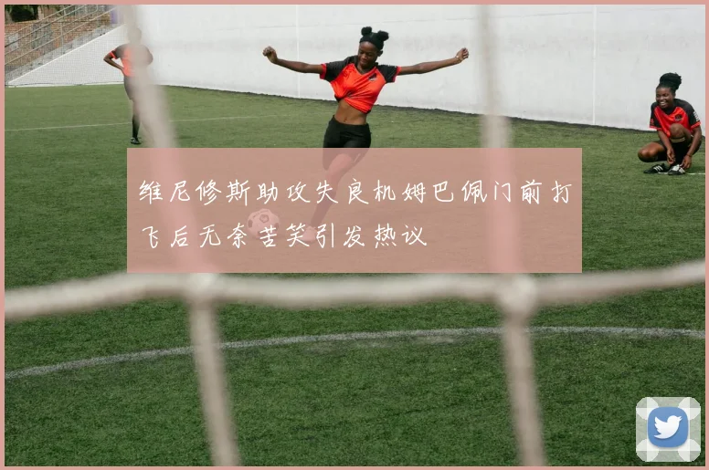 维尼修斯助攻失良机姆巴佩门前打飞后无奈苦笑引发热议