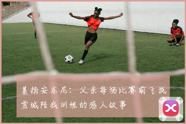 基扬安东尼：父亲每场比赛前飞抵雪城陪我训练的感人故事