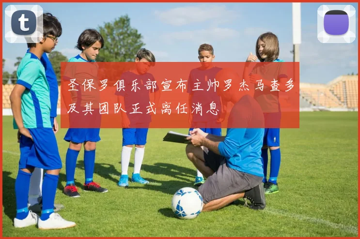 圣保罗俱乐部宣布主帅罗杰马查多及其团队正式离任消息