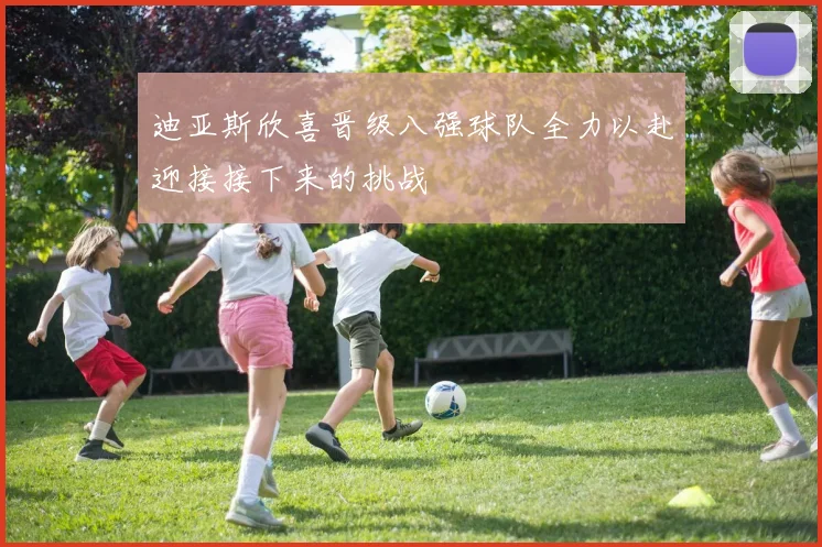 迪亚斯欣喜晋级八强球队全力以赴迎接接下来的挑战