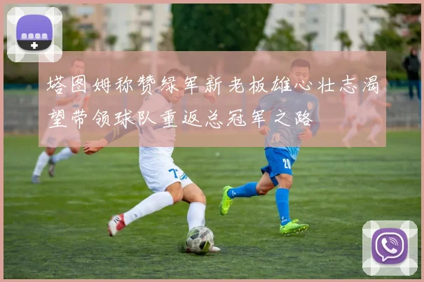 塔图姆称赞绿军新老板雄心壮志渴望带领球队重返总冠军之路