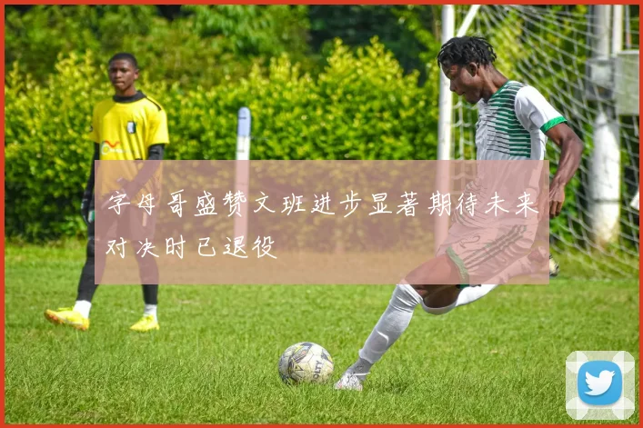 字母哥盛赞文班进步显著期待未来对决时已退役