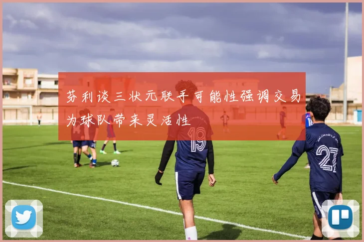 芬利谈三状元联手可能性强调交易为球队带来灵活性