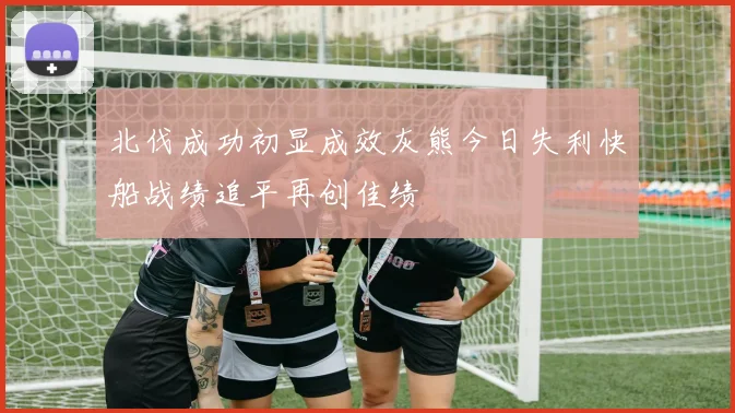 北伐成功初显成效灰熊今日失利快船战绩追平再创佳绩